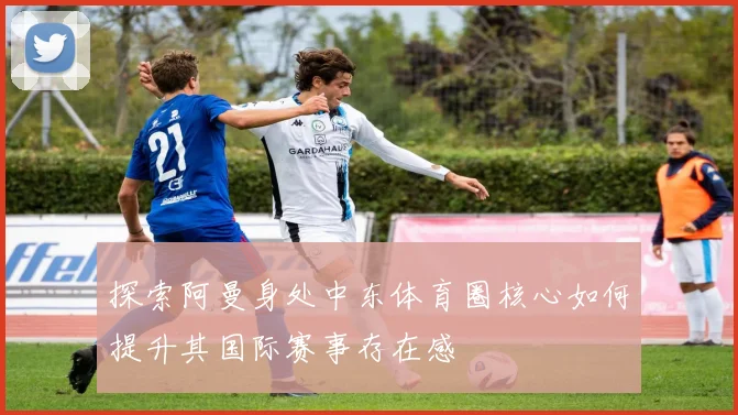 探索阿曼身处中东体育圈核心如何提升其国际赛事存在感