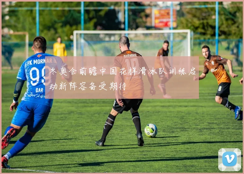 冬奥会前瞻中国花样滑冰队训练启动新阵容备受期待