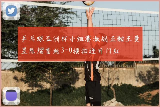 乒乓球亚洲杯小组赛激战正酣王曼昱陈熠首轮3-0横扫迎开门红