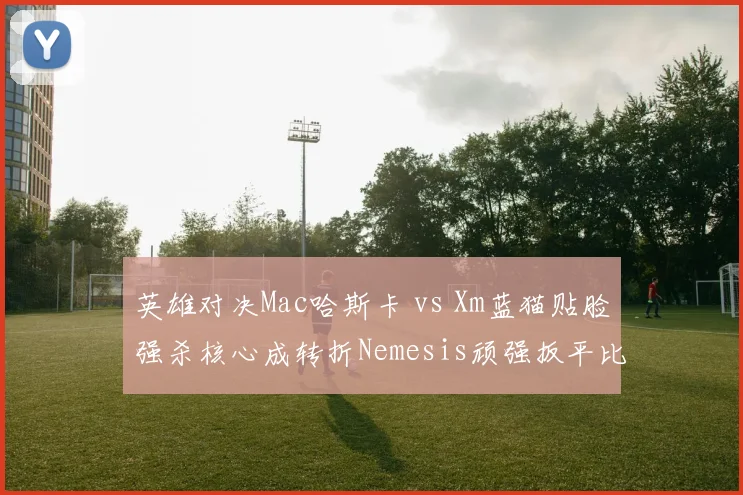 英雄对决Mac哈斯卡 vs Xm蓝猫贴脸强杀核心成转折Nemesis顽强扳平比分