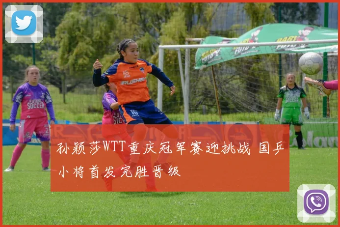 孙颖莎WTT重庆冠军赛迎挑战 国乒小将首发完胜晋级