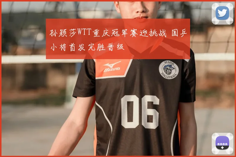 孙颖莎WTT重庆冠军赛迎挑战 国乒小将首发完胜晋级