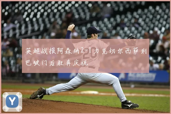 英超战报阿森纳2-1力克切尔西萨利巴破门后狂奔庆祝