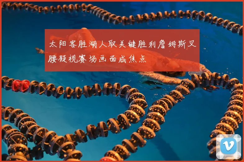 太阳客胜湖人取关键胜利詹姆斯叉腰凝视赛场画面成焦点