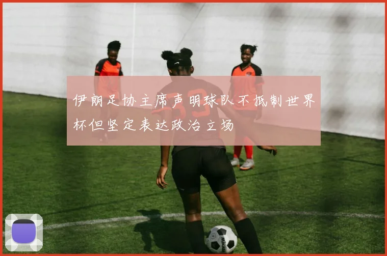 伊朗足协主席声明球队不抵制世界杯但坚定表达政治立场