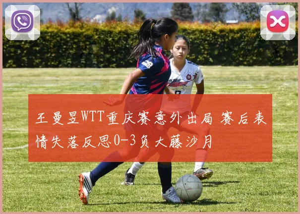 王曼昱WTT重庆赛意外出局 赛后表情失落反思0-3负大藤沙月