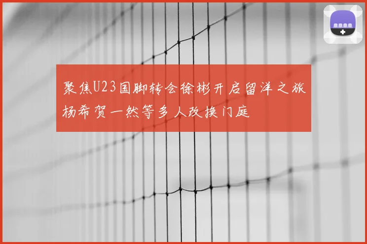 聚焦U23国脚转会徐彬开启留洋之旅杨希贺一然等多人改换门庭