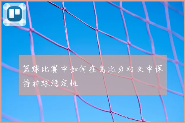 篮球比赛中如何在高比分对决中保持控球稳定性
