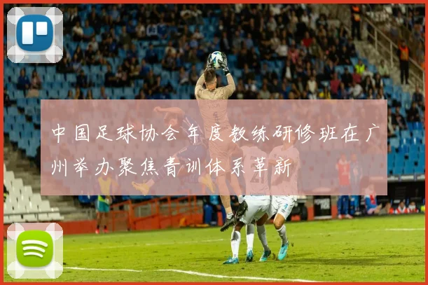 中国足球协会年度教练研修班在广州举办聚焦青训体系革新