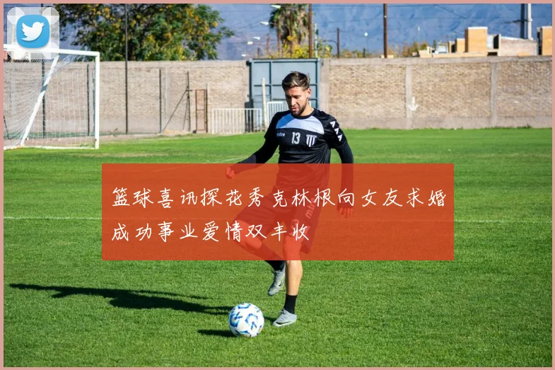 篮球喜讯探花秀克林根向女友求婚成功事业爱情双丰收