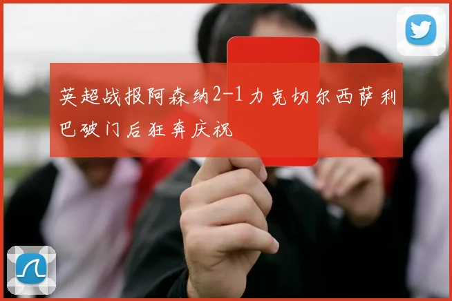 英超战报阿森纳2-1力克切尔西萨利巴破门后狂奔庆祝