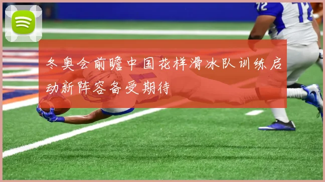 冬奥会前瞻中国花样滑冰队训练启动新阵容备受期待